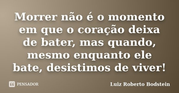 Morrer não é o momento em que o coração deixa de bater, mas quando, mesmo enquanto ele bate, desistimos de viver!... Frase de Luiz Roberto Bodstein.