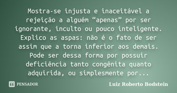 Mostra-se injusta e inaceitável a rejeição a alguém “apenas” por ser ignorante, inculto ou pouco inteligente. Explico as aspas: não é o fato de ser assim que a ... Frase de Luiz Roberto Bodstein.