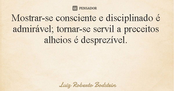 Mostrar-se consciente e disciplinado é admirável; tornar-se servil a preceitos alheios é desprezível.... Frase de Luiz Roberto Bodstein.