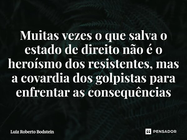 ⁠Muitas vezes o que salva o estado de direito não é o heroísmo dos resistentes, mas a covardia dos golpistas para enfrentar as consequências... Frase de Luiz Roberto Bodstein.
