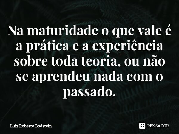 ⁠Na maturidade o que vale é a prática e a experiência sobre toda teoria, ou não se aprendeu nada com o passado.... Frase de Luiz Roberto Bodstein.