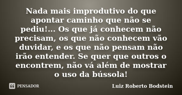 Nada mais improdutivo do que apontar caminho que não se pediu!... Os que já conhecem não precisam, os que não conhecem vão duvidar, e os que não pensam não irão... Frase de Luiz Roberto Bodstein.