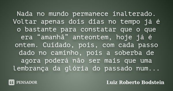 Nada no mundo permanece inalterado. Voltar apenas dois dias no tempo já é o bastante para constatar que o que era “amanhã” anteontem, hoje já é ontem. Cuidado, ... Frase de Luiz Roberto Bodstein.