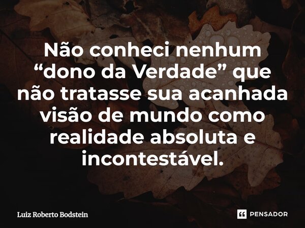 ⁠Não conheci nenhum “dono da Verdade” que não tratasse sua acanhada visão de mundo como realidade absoluta e incontestável.... Frase de Luiz Roberto Bodstein.