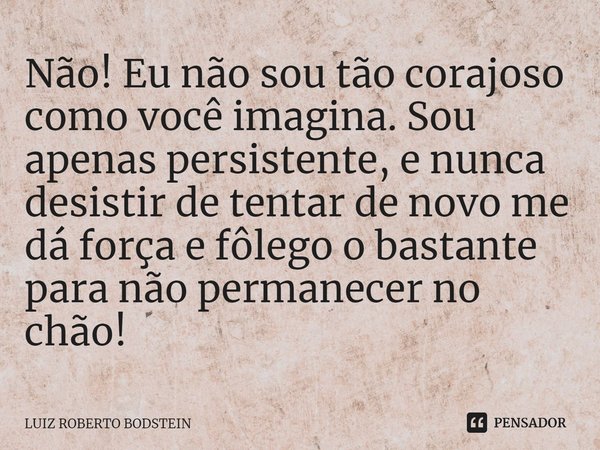 ⁠⁠Não! Eu não sou tão corajoso como você imagina. Sou apenas persistente, e nunca desistir de tentar de novo me dá força e fôlego o bastante para não permanecer... Frase de Luiz Roberto Bodstein.