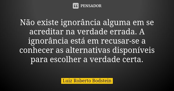 Não existe ignorância alguma em se acreditar na verdade errada. A ignorância está em recusar-se a conhecer as alternativas disponíveis para escolher a verdade c... Frase de Luiz Roberto Bodstein.