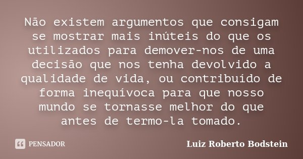 Não existem argumentos que consigam se mostrar mais inúteis do que os utilizados para demover-nos de uma decisão que nos tenha devolvido a qualidade de vida, ou... Frase de Luiz Roberto Bodstein.