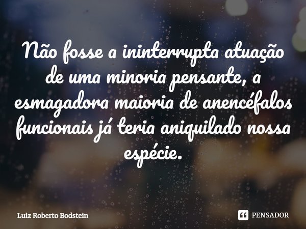 ⁠Não fosse a ininterrupta atuação de uma minoria pensante, a esmagadora maioria de anencéfalos funcionais já teria aniquilado nossa espécie.... Frase de Luiz Roberto Bodstein.