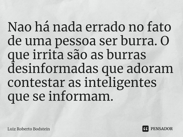 ⁠Nao há nada errado no fato de uma pessoa ser burra. O que irrita são as burras desinformadas que adoram contestar as inteligentes que se informam.... Frase de Luiz Roberto Bodstein.