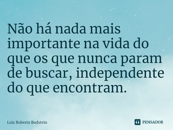 ⁠Não há nada mais importante na vida do que os que nunca param de buscar, independente do que encontram.... Frase de Luiz Roberto Bodstein.