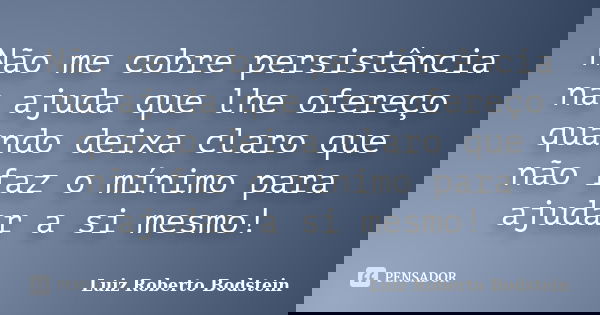 Não me cobre persistência na ajuda que lhe ofereço quando deixa claro que não faz o mínimo para ajudar a si mesmo!... Frase de Luiz Roberto Bodstein.