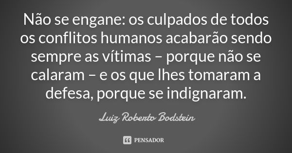 Não se engane: os culpados de todos os conflitos humanos acabarão sendo sempre as vítimas – porque não se calaram – e os que lhes tomaram a defesa, porque se in... Frase de Luiz Roberto Bodstein.