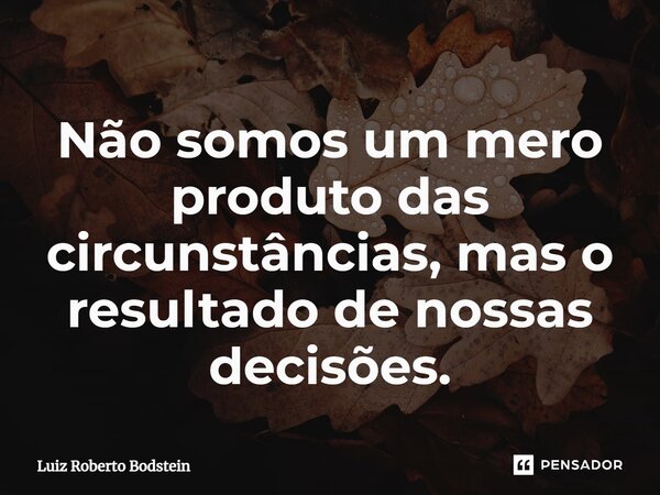 ⁠Não somos um mero produto das circunstâncias, mas o resultado de nossas decisões.... Frase de Luiz Roberto Bodstein.