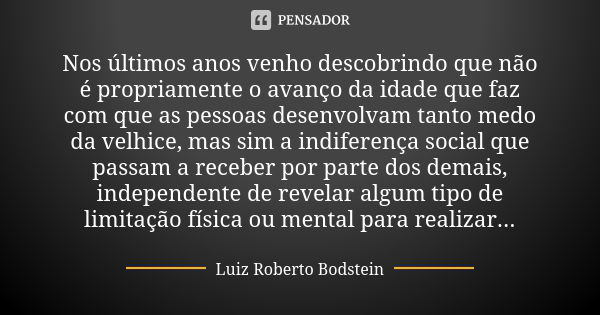 Nos últimos anos venho descobrindo que não é propriamente o avanço da idade que faz com que as pessoas desenvolvam tanto medo da velhice, mas sim a indiferença ... Frase de Luiz Roberto Bodstein.