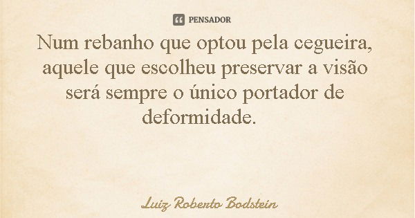 Num rebanho que optou pela cegueira, aquele que escolheu preservar a visão será sempre o único portador de deformidade.... Frase de Luiz Roberto Bodstein.