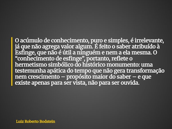 O acúmulo de conhecimento, puro e simples, é irrelevante, já que não agrega valor algum. É feito o saber atribuído à Esfinge, que não é útil a ninguém e nem a e... Frase de Luiz Roberto Bodstein.