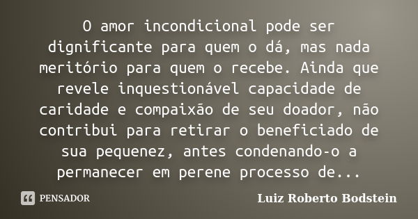 O amor incondicional pode ser dignificante para quem o dá, mas nada meritório para quem o recebe. Ainda que revele inquestionável capacidade de caridade e compa... Frase de Luiz Roberto Bodstein.