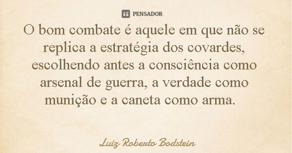O bom combate é aquele em que não se replica a estratégia dos covardes, escolhendo antes a consciência como arsenal de guerra, a verdade como munição e a caneta... Frase de Luiz Roberto Bodstein.