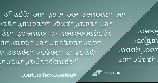 O dia em que se pensar em não querer tudo para se desejar apenas o necessário, ninguém mais se achará ser nada para poder viver a vida em toda a sua plenitude!... Frase de Luiz Roberto Bodstein.
