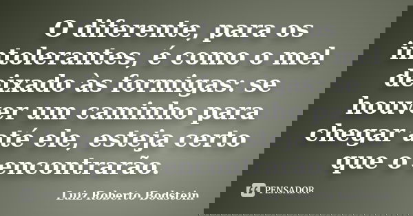 O diferente, para os intolerantes, é como o mel deixado às formigas: se houver um caminho para chegar até ele, esteja certo que o encontrarão.... Frase de Luiz Roberto Bodstein.