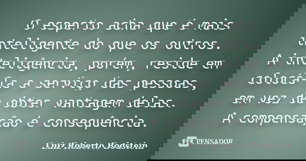 O esperto acha que é mais inteligente do que os outros. A inteligência, porém, reside em colocá-la a serviço das pessoas, em vez de obter vantagem delas. A comp... Frase de Luiz Roberto Bodstein.
