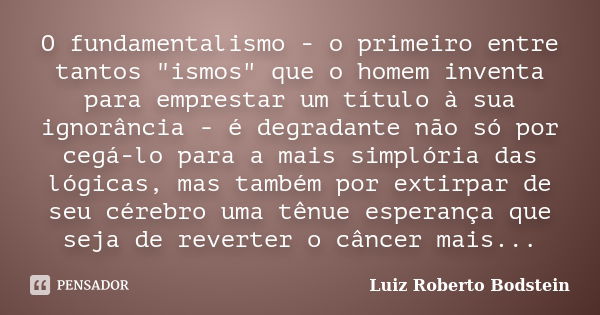 O fundamentalismo - o primeiro entre tantos "ismos" que o homem inventa para emprestar um título à sua ignorância - é degradante não só por cegá-lo pa... Frase de Luiz Roberto Bodstein.