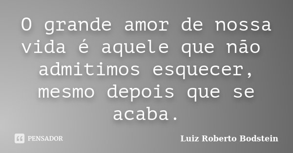 O grande amor de nossa vida é aquele que não admitimos esquecer, mesmo depois que se acaba.... Frase de Luiz Roberto Bodstein.