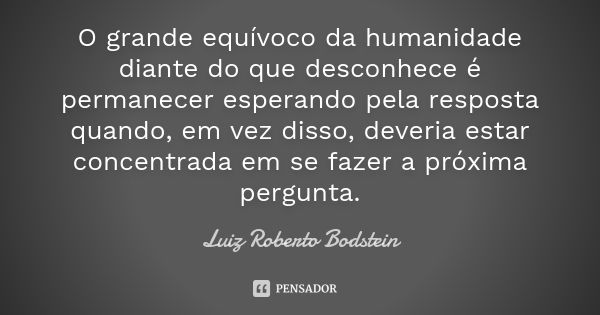 O grande equívoco da humanidade diante do que desconhece é permanecer esperando pela resposta quando, em vez disso, deveria estar concentrada em se fazer a próx... Frase de Luiz Roberto Bodstein.