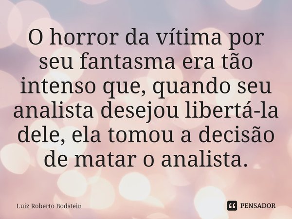 ⁠O horror da vítima por seu fantasma era tão intenso que, quando seu analista desejou libertá-la dele, ela tomou a decisão de matar o analista.... Frase de Luiz Roberto Bodstein.