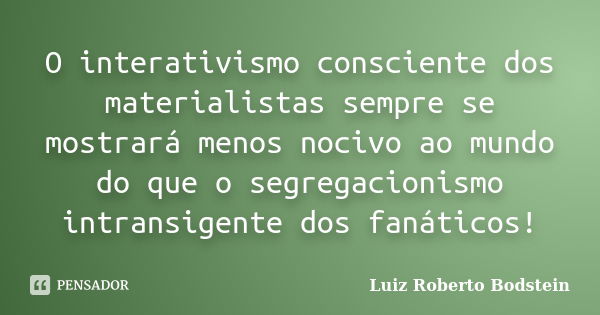 O interativismo consciente dos materialistas sempre se mostrará menos nocivo ao mundo do que o segregacionismo intransigente dos fanáticos!... Frase de Luiz Roberto Bodstein.