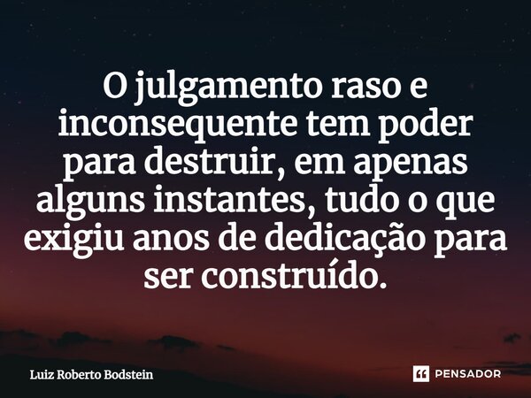 ⁠⁠O julgamento raso e inconsequente tem poder para destruir, em apenas alguns instantes, tudo o que exigiu anos de dedicação para ser construído.... Frase de Luiz Roberto Bodstein.