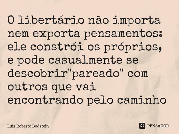 ⁠⁠O libertário não importa nem exporta pensamentos: ele constrói os próprios, e pode casualmente se descobrir "pareado" com outros que vai encontrando... Frase de Luiz Roberto Bodstein.