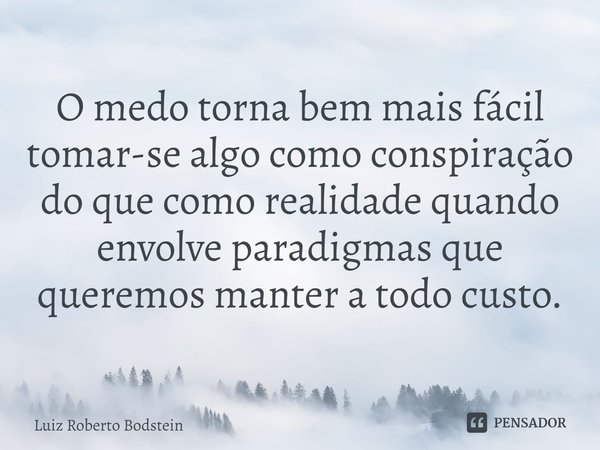 ⁠O medo torna bem mais fácil tomar-se algo como conspiração do que como realidade quando envolve paradigmas que queremos manter a todo custo.... Frase de Luiz Roberto Bodstein.