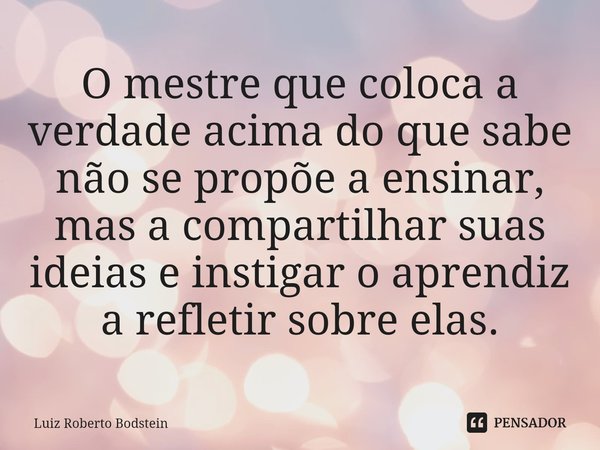 ⁠O mestre que coloca a verdade acima do que sabe não se propõe a ensinar, mas a compartilhar suas ideias e instigar o aprendiz a refletir sobre elas.... Frase de Luiz Roberto Bodstein.