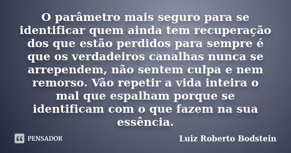 O parâmetro mais seguro para se identificar quem ainda tem recuperação dos que estão perdidos para sempre é que os verdadeiros canalhas nunca se arrependem, não... Frase de Luiz Roberto Bodstein.