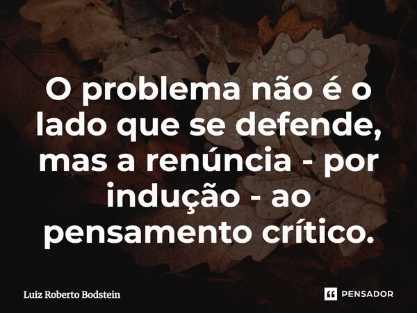 ⁠O problema não é o lado que se defende, mas a renúncia - por indução - ao pensamento crítico.... Frase de Luiz Roberto Bodstein.