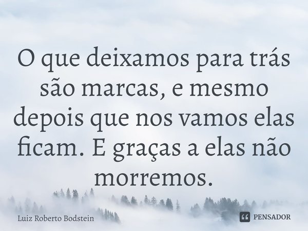 ⁠O que deixamos para trás são marcas, e mesmo depois que nos vamos elas ficam. E graças a elas não morremos.... Frase de Luiz Roberto Bodstein.