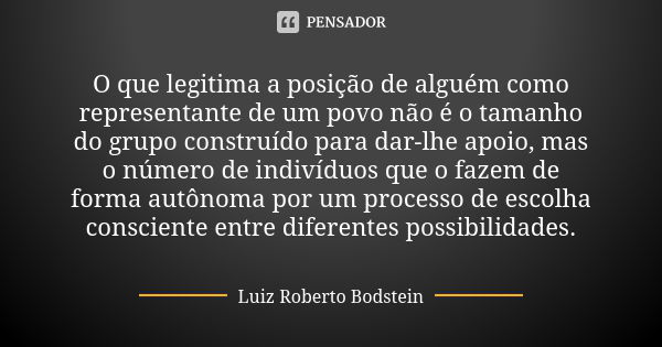 O que legitima a posição de alguém como representante de um povo não é o tamanho do grupo construído para dar-lhe apoio, mas o número de indivíduos que o fazem ... Frase de Luiz Roberto Bodstein.