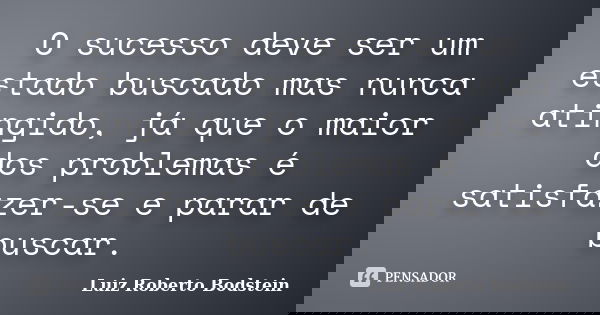 O sucesso deve ser um estado buscado mas nunca atingido, já que o maior dos problemas é satisfazer-se e parar de buscar.... Frase de Luiz Roberto Bodstein.