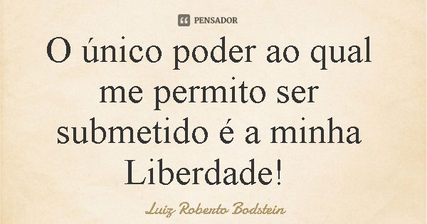 O único poder ao qual me permito ser submetido é a minha Liberdade!... Frase de Luiz Roberto Bodstein.