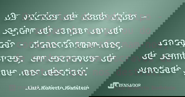 Os vícios de todo tipo - sejam do corpo ou do coração - transformam-nos, de senhores, em escravos da vontade que nos destrói.... Frase de Luiz Roberto Bodstein.