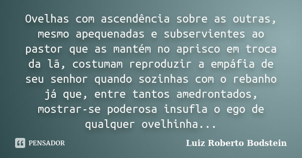 Ovelhas com ascendência sobre as outras, mesmo apequenadas e subservientes ao pastor que as mantém no aprisco em troca da lã, costumam reproduzir a empáfia de s... Frase de Luiz Roberto Bodstein.