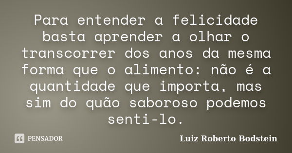 Para entender a felicidade basta aprender a olhar o transcorrer dos anos da mesma forma que o alimento: não é a quantidade que importa, mas sim do quão saboroso... Frase de Luiz Roberto Bodstein.