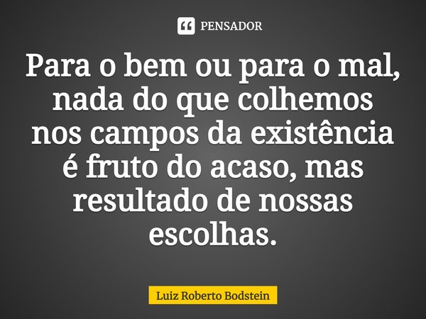 ⁠Para o bem ou para o mal, nada do que colhemos nos campos da existência é fruto do acaso, mas resultado de nossas escolhas.... Frase de Luiz Roberto Bodstein.