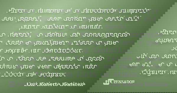 Para o humano é o bastante cumprir seu papel, sem achar que está ali para salvar o mundo. Para o herói, o bônus da consagração supera todo e qualquer risco a qu... Frase de Luiz Roberto Bodstein.