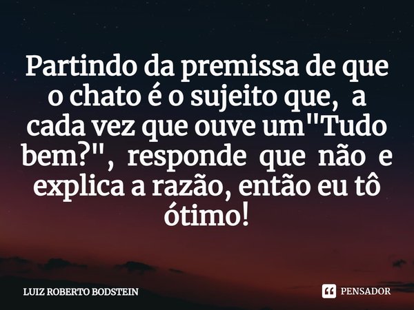 ⁠Partindo da premissa de que o chato é o sujeito que, a cada vez que ouve um "Tudo bem?", responde que não e explica a razão, então eu tô ótimo!... Frase de Luiz Roberto Bodstein.
