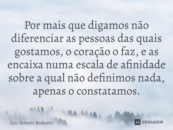 ⁠⁠Por mais que digamos não diferenciar as pessoas das quais gostamos, o coração o faz, e as encaixa numa escala de afinidade sobre a qual não definimos nada, ap... Frase de Luiz Roberto Bodstein.