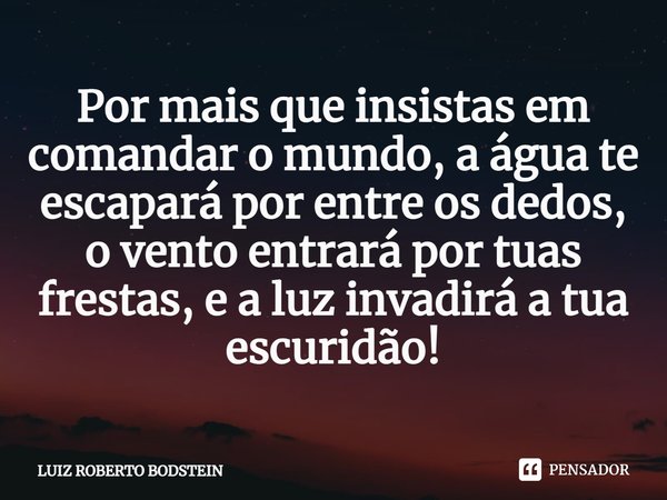 ⁠⁠Por mais que insistas em comandar o mundo, a água te escapará por entre os dedos, o vento entrará por tuas frestas, e a luz invadirá a tua escuridão!... Frase de Luiz Roberto Bodstein.