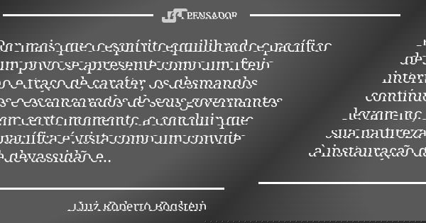 Por mais que o espírito equilibrado e pacífico de um povo se apresente como um freio interno e traço de caráter, os desmandos contínuos e escancarados de seus g... Frase de Luiz Roberto Bodstein.