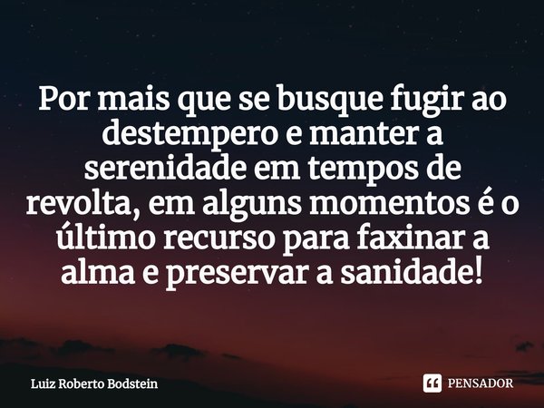 ⁠Por mais que se busque fugir ao destempero e manter a serenidade em tempos de revolta, em alguns momentos é o último recurso para faxinar a alma e preservar a ... Frase de Luiz Roberto Bodstein.